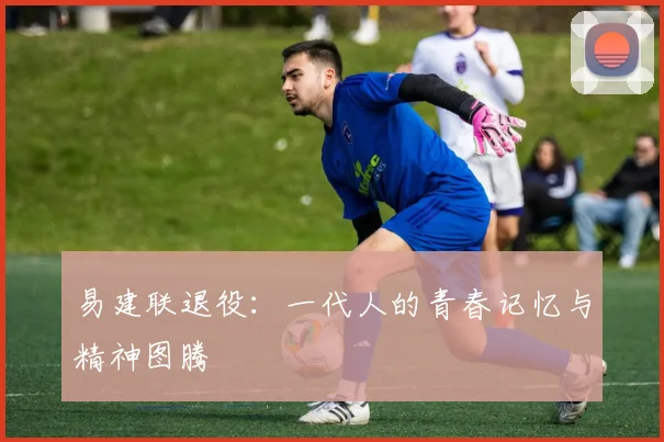 易建联退役：一代人的青春记忆与精神图腾