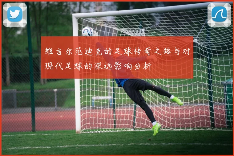 维吉尔范迪克的足球传奇之路与对现代足球的深远影响分析