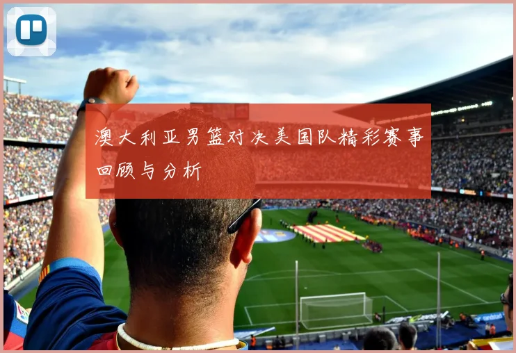 澳大利亚男篮对决美国队精彩赛事回顾与分析