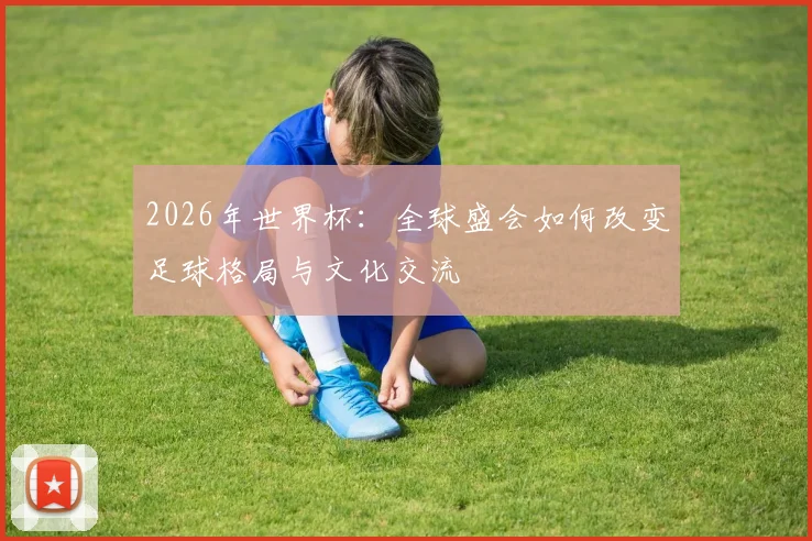 2026年世界杯：全球盛会如何改变足球格局与文化交流