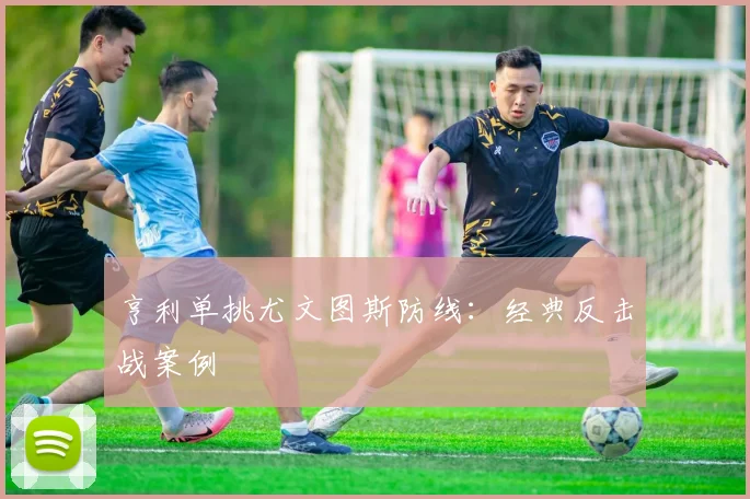 亨利单挑尤文图斯防线：经典反击战案例