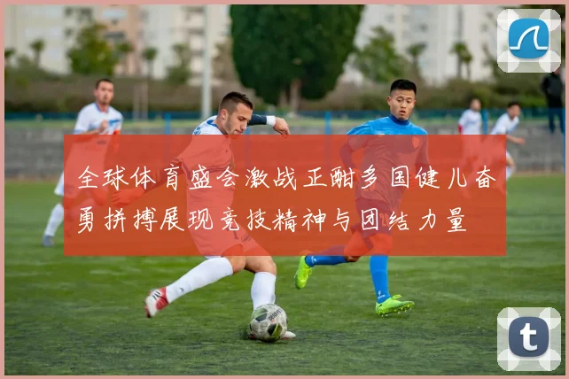 全球体育盛会激战正酣多国健儿奋勇拼搏展现竞技精神与团结力量