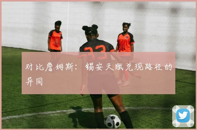 对比詹姆斯：锡安天赋兑现路径的异同
