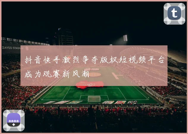 抖音快手激烈争夺版权短视频平台成为观赛新风潮