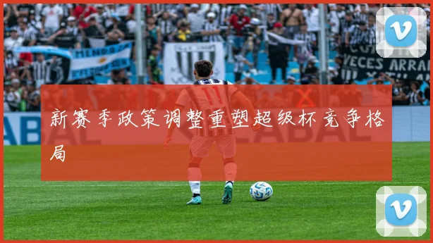 新赛季政策调整重塑超级杯竞争格局