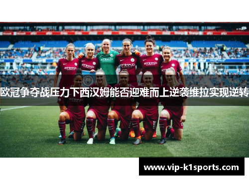 欧冠争夺战压力下西汉姆能否迎难而上逆袭维拉实现逆转