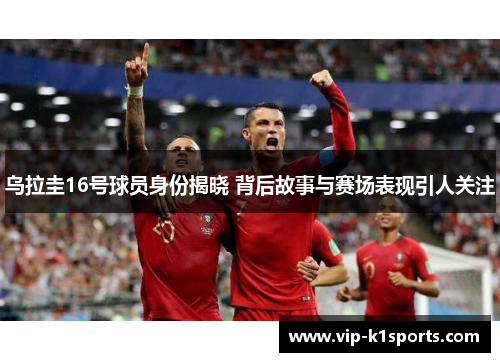 乌拉圭16号球员身份揭晓 背后故事与赛场表现引人关注