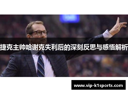 捷克主帅哈谢克失利后的深刻反思与感悟解析